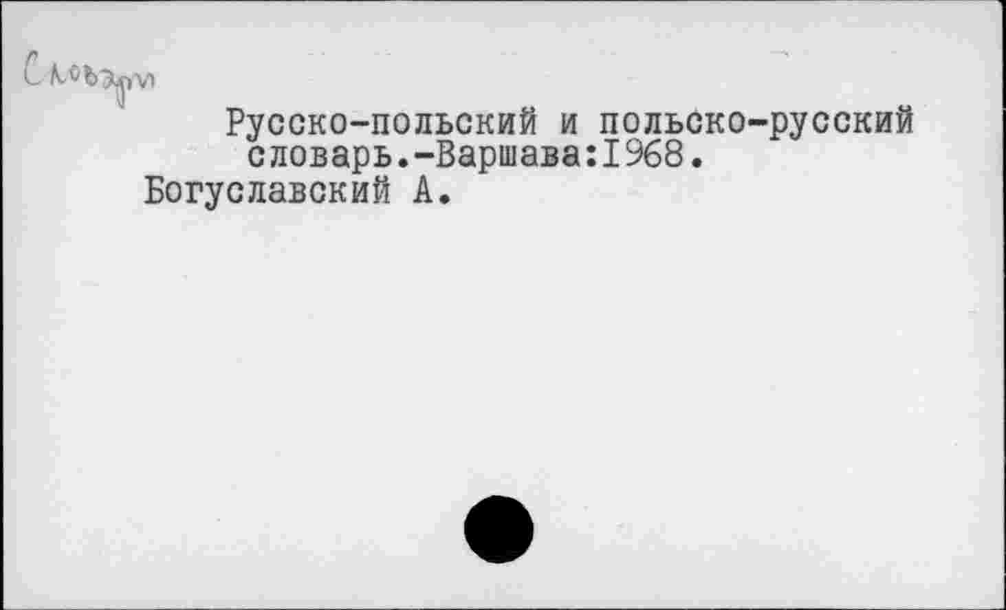 ﻿С.
Русско-польский и польско-русский словарь.-Варшава:!968.
Богуславский А.